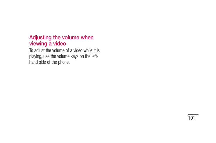 101Adjusting the volume when viewing a videoTo adjust the volume of a video while it is playing, use the volume keys on the left-hand side of the phone.