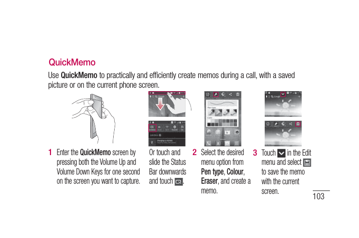 103QuickMemoUse QuickMemo to practically and efficiently create memos during a call, with a saved picture or on the current phone screen.Enter the QuickMemo screen by pressing both the Volume Up and Volume Down Keys for one second on the screen you want to capture. 1 Or touch and slide the Status Bar downwards and touch  .Select the desired menu option from Pen type, Colour, Eraser, and create a memo.2 Touch   in the Edit menu and select   to save the memo with the current screen.3 