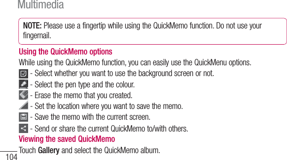 104NOTE: Please use a fingertip while using the QuickMemo function. Do not use your fingernail.Using the QuickMemo optionsWhile using the QuickMemo function, you can easily use the QuickMenu options. - Select whether you want to use the background screen or not. - Select the pen type and the colour. -  Erase the memo that you created. - Set the location where you want to save the memo. -  Save the memo with the current screen. -  Send or share the current QuickMemo to/with others.Viewing the saved QuickMemo Touch Gallery and select the QuickMemo album.Multimedia