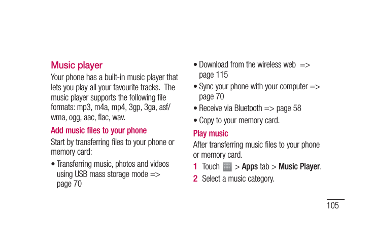 105Music playerYour phone has a built-in music player that lets you play all your favourite tracks.  The music player supports the following file formats: mp3, m4a, mp4, 3gp, 3ga, asf/wma, ogg, aac, flac, wav.Add music files to your phoneStart by transferring files to your phone or memory card:Transferring music, photos and videos using USB mass storage mode =&gt; page 70•Download from the wireless web  =&gt; page 115Sync your phone with your computer =&gt; page 70Receive via Bluetooth =&gt; page 58Copy to your memory card. Play music After transferring music files to your phone or memory card.Touch   &gt; Apps tab &gt; Music Player.Select a music category.••••1 2 
