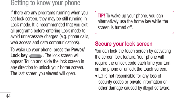 44If there are any programs running when you set lock screen, they may be still running in Lock mode. It is recommended that you exit all programs before entering Lock mode to avoid unnecessary charges (e.g. phone calls, web access and data communications).To wake up your phone, press the Power/Lock key . The lock screen will appear. Touch and slide the lock screen in any direction to unlock your home screen. The last screen you viewed will open.TIP! To wake up your phone, you can alternatively use the home key while the screen is turned off.Secure your lock screenYou can lock the touch screen by activating the screen lock feature. Your phone will require the unlock code each time you turn on the phone or unlock the touch screen.LG is not responsible for any loss of security codes or private information or other damage caused by illegal software.•Getting to know your phone