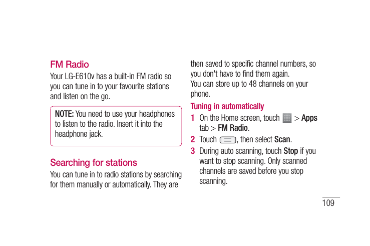 109FM RadioYour LG-E610v has a built-in FM radio so you can tune in to your favourite stations and listen on the go.NOTE: You need to use your headphones to listen to the radio. Insert it into the headphone jack.Searching for stationsYou can tune in to radio stations by searching for them manually or automatically. They are then saved to specific channel numbers, so you don&apos;t have to find them again. You can store up to 48 channels on your phone.Tuning in automaticallyOn the Home screen, touch   &gt; Apps tab &gt; FM Radio.Touch  , then select Scan.During auto scanning, touch Stop if you want to stop scanning. Only scanned channels are saved before you stop scanning.1 2 3 