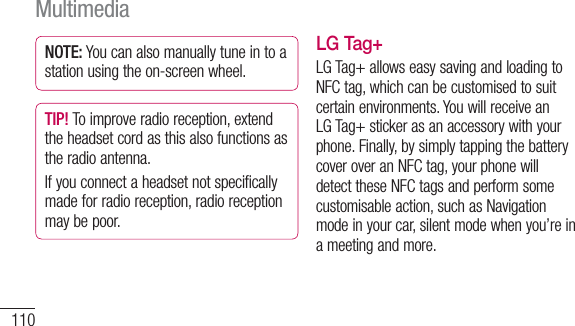 110NOTE: You can also manually tune in to a station using the on-screen wheel.TIP! To improve radio reception, extend the headset cord as this also functions as the radio antenna.If you connect a headset not specifically made for radio reception, radio reception may be poor.LG Tag+LG Tag+ allows easy saving and loading to NFC tag, which can be customised to suit certain environments. You will receive an LG Tag+ sticker as an accessory with your phone. Finally, by simply tapping the battery cover over an NFC tag, your phone will detect these NFC tags and perform some customisable action, such as Navigation mode in your car, silent mode when you’re in a meeting and more.Multimedia