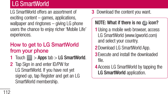 112LG SmartWorld offers an assortment of exciting content – games, applications, wallpaper and ringtones – giving LG phone users the chance to enjoy richer ‘Mobile Life’ experiences.How to get to LG SmartWorld from your phoneTouch   &gt; Apps tab &gt; LG SmartWorld.Tap Sign in and enter ID/PW for LG SmartWorld. If you have not yet signed up, tap Register and get an LG SmartWorld membership.1 2 Download the content you want.NOTE: What if there is no   icon? 1  Using a mobile web browser, access LG SmartWorld (www.lgworld.com) and select your country. 2  Download LG SmartWorld App. 3  Execute and install the downloaded file.4  Access LG SmartWorld by tapping the LG SmartWorld application.3 LG SmartWorld