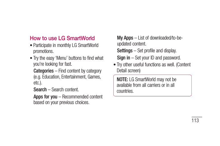 113How to use LG SmartWorldParticipate in monthly LG SmartWorld promotions.Try the easy ‘Menu’ buttons to find what you&apos;re looking for fast.  Categories – Find content by category (e.g. Education, Entertainment, Games, etc.).  Search – Search content.   Apps for you – Recommended content based on your previous choices.••  My Apps – List of downloaded/to-be-updated content.  Settings – Set profile and display.  Sign  in – Set your ID and password.Try other useful functions as well. (Content Detail screen)NOTE: LG SmartWorld may not be available from all carriers or in all countries.•