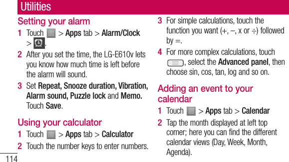 114UtilitiesSetting your alarmTouch   &gt; Apps tab &gt; Alarm/Clock &gt;  .After you set the time, the LG-E610v lets you know how much time is left before the alarm will sound.Set Repeat, Snooze duration, Vibration, Alarm sound, Puzzle lock and Memo. Touch Save.Using your calculatorTouch   &gt; Apps tab &gt; CalculatorTouch the number keys to enter numbers.1 2 3 1 2 For simple calculations, touch the function you want (+, –, x or ÷) followed by =.For more complex calculations, touch , select the Advanced panel, then choose sin, cos, tan, log and so on.Adding an event to your calendarTouch   &gt; Apps tab &gt; CalendarTap the month displayed at left top corner; here you can find the different calendar views (Day, Week, Month, Agenda).3 4 1 2 