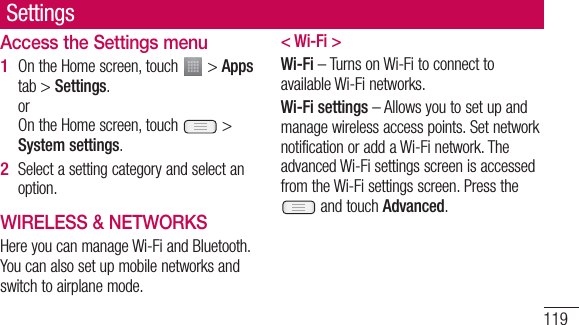 119Access the Settings menuOn the Home screen, touch   &gt; Apps tab &gt; Settings.orOn the Home screen, touch   &gt; System settings.Select a setting category and select an option.WIRELESS &amp; NETWORKSHere you can manage Wi-Fi and Bluetooth. You can also set up mobile networks and switch to airplane mode.1 2 &lt; Wi-Fi &gt;Wi-Fi – Turns on Wi-Fi to connect to available Wi-Fi networks.Wi-Fi settings – Allows you to set up and manage wireless access points. Set network notification or add a Wi-Fi network. The advanced Wi-Fi settings screen is accessed from the Wi-Fi settings screen. Press the  and touch Advanced.Settings