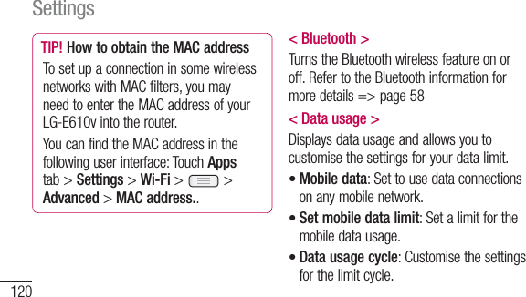 120TIP! How to obtain the MAC addressTo set up a connection in some wireless networks with MAC filters, you may need to enter the MAC address of your LG-E610v into the router.You can find the MAC address in the following user interface: Touch Apps tab &gt; Settings &gt; Wi-Fi &gt;   &gt; Advanced &gt; MAC address..&lt; Bluetooth &gt;Turns the Bluetooth wireless feature on or off. Refer to the Bluetooth information for more details =&gt; page 58&lt; Data usage &gt;Displays data usage and allows you to customise the settings for your data limit.Mobile data: Set to use data connections on any mobile network.Set mobile data limit: Set a limit for the mobile data usage.Data usage cycle: Customise the settings for the limit cycle.•••Settings