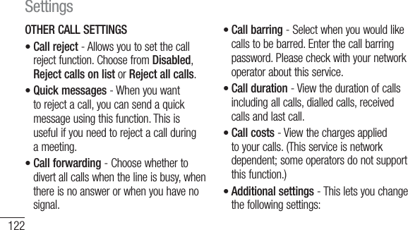 122OTHER CALL SETTINGSCall reject - Allows you to set the call reject function. Choose from Disabled, Reject calls on list or Reject all calls.Quick messages - When you want to reject a call, you can send a quick message using this function. This is useful if you need to reject a call during a meeting.Call forwarding - Choose whether to divert all calls when the line is busy, when there is no answer or when you have no signal.•••Call barring - Select when you would like calls to be barred. Enter the call barring password. Please check with your network operator about this service.Call duration - View the duration of calls including all calls, dialled calls, received calls and last call.Call costs - View the charges applied to your calls. (This service is network dependent; some operators do not support this function.)Additional settings - This lets you change the following settings:••••Settings