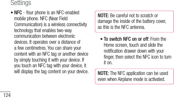 124NFC - Your phone is an NFC-enabled mobile phone. NFC (Near Field Communication) is a wireless connectivity technology that enables two-way communication between electronic devices. It operates over a distance of a few centimetres. You can share your content with an NFC tag or another device by simply touching it with your device. If you touch an NFC tag with your device, it will display the tag content on your device.•NOTE: Be careful not to scratch or damage the inside of the battery cover, as this is the NFC antenna.To switch NFC on or off: From the Home screen, touch and slide the notification drawer down with your finger, then select the NFC icon to turn it on.NOTE: The NFC application can be used even when Airplane mode is activated.•Settings