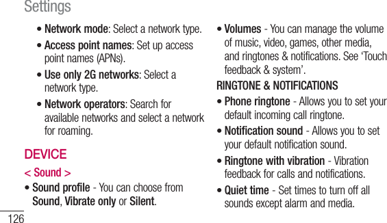 126Network mode: Select a network type.Access point names: Set up access point names (APNs).Use only 2G networks: Select a network type.Network operators: Search for available networks and select a network for roaming.DEVICE&lt; Sound &gt;Sound profile - You can choose from Sound, Vibrate only or Silent.•••••Volumes - You can manage the volume of music, video, games, other media, and ringtones &amp; notifications. See ‘Touch feedback &amp; system’.RINGTONE &amp; NOTIFICATIONSPhone ringtone - Allows you to set your default incoming call ringtone.Notification sound - Allows you to set your default notification sound.Ringtone with vibration - Vibration feedback for calls and notifications.Quiet time - Set times to turn off all sounds except alarm and media.•••••Settings