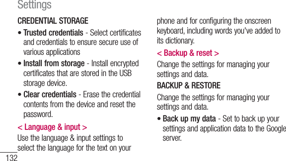 132CREDENTIAL STORAGETrusted credentials - Select certificates and credentials to ensure secure use of various applicationsInstall from storage - Install encrypted certificates that are stored in the USB storage device.Clear credentials - Erase the credential contents from the device and reset the password.&lt; Language &amp; input &gt;Use the language &amp; input settings to select the language for the text on your •••phone and for configuring the onscreen keyboard, including words you&apos;ve added to its dictionary.&lt; Backup &amp; reset &gt;Change the settings for managing your settings and data.BACKUP &amp; RESTOREChange the settings for managing your settings and data.Back up my data - Set to back up your settings and application data to the Google server.•Settings