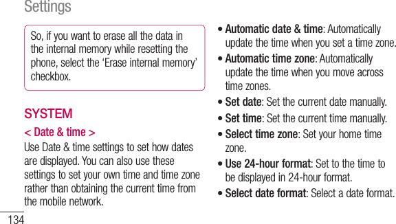 134So, if you want to erase all the data in the internal memory while resetting the phone, select the ‘Erase internal memory’ checkbox.SYSTEM&lt; Date &amp; time &gt;Use Date &amp; time settings to set how dates are displayed. You can also use these settings to set your own time and time zone rather than obtaining the current time from the mobile network.Automatic date &amp; time: Automatically update the time when you set a time zone.Automatic time zone: Automatically update the time when you move across time zones.Set date: Set the current date manually.Set time: Set the current time manually.Select time zone: Set your home time zone.Use 24-hour format: Set to the time to be displayed in 24-hour format.Select date format: Select a date format.•••••••Settings