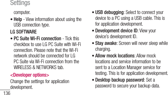 136computer.Help - View information about using the USB connection type.LG SOFTWAREPC Suite Wi-Fi connection - Tick this checkbox to use LG PC Suite with Wi-Fi connection. Please note that the Wi-Fi network should be connected for LG PC Suite via Wi-Fi connection from the WIRELESS &amp; NETWORKS tab.&lt;Developer options&gt;Change the settings for application development.••USB debugging: Select to connect your device to a PC using a USB cable. This is for application development.Development device ID: View your device’s development ID.Stay awake: Screen will never sleep while charging.Allow mock locations: Allow mock locations and service information to be sent to a Location Manager service for testing. This is for application development.Desktop backup password: Set a password to secure your backup data.•••••Settings