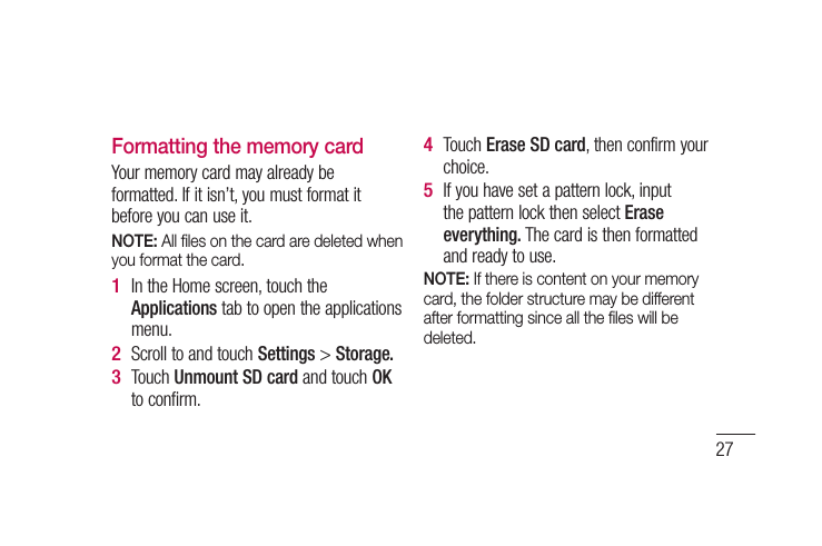 27Formatting the memory cardYour memory card may already be formatted. If it isn’t, you must format it before you can use it.NOTE: All ﬁ les on the card are deleted when you format the card.In the Home screen, touch the Applications tab to open the applications menu.Scroll to and touch Settings &gt; Storage.Touch Unmount SD card and touch OK to confirm.1 2 3 Touch Erase SD card, then confirm your choice.If you have set a pattern lock, input the pattern lock then select Erase everything. The card is then formatted and ready to use.NOTE: If there is content on your memory card, the folder structure may be different after formatting since all the ﬁ les will be deleted.4 5 