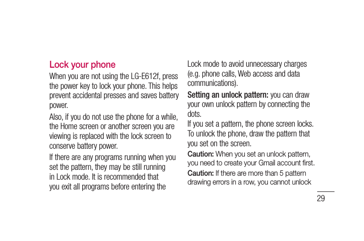 29Lock your phoneWhen you are not using the LG-E612f, press the power key to lock your phone. This helps prevent accidental presses and saves battery power. Also, if you do not use the phone for a while, the Home screen or another screen you are viewing is replaced with the lock screen to conserve battery power.If there are any programs running when you set the pattern, they may be still running in Lock mode. It is recommended that you exit all programs before entering the Lock mode to avoid unnecessary charges (e.g. phone calls, Web access and data communications).Setting an unlock pattern: you can draw your own unlock pattern by connecting the dots.If you set a pattern, the phone screen locks. To unlock the phone, draw the pattern that you set on the screen.Caution: When you set an unlock pattern, you need to create your Gmail account ﬁ rst.Caution: If there are more than 5 pattern drawing errors in a row, you cannot unlock 