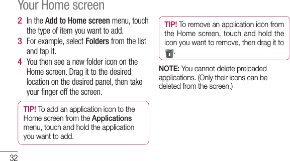 32In the Add to Home screen menu, touch the type of item you want to add.For example, select Folders from the list and tap it. You then see a new folder icon on the Home screen. Drag it to the desired location on the desired panel, then take your finger off the screen.TIP! To add an application icon to the Home screen from the Applications menu, touch and hold the application you want to add.2 3 4 TIP! To remove an application icon from the Home screen, touch and hold the icon you want to remove, then drag it to .NOTE: You cannot delete preloaded applications. (Only their icons can be deleted from the screen.)Your Home screen