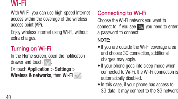 40With Wi-Fi, you can use high-speed Internet access within the coverage of the wireless access point (AP). Enjoy wireless Internet using Wi-Fi, without extra charges. Turning on Wi-FiIn the Home screen, open the notification drawer and touch  . Or touch Application &gt; Settings &gt; Wireless &amp; networks, then Wi-Fi .Connecting to Wi-FiChoose the Wi-Fi network you want to connect to. If you see  , you need to enter a password to connect.NOTE:If you are outside the Wi-Fi coverage area and choose 3G connection, additional charges may apply.If your phone goes into sleep mode when connected to Wi-Fi, the Wi-Fi connection is automatically disabled. In this case, if your phone has access to 3G data, it may connect to the 3G network •••Wi-Fi