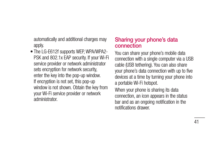41automatically and additional charges may apply.The LG-E612f supports WEP, WPA/WPA2-PSK and 802.1x EAP security. If your Wi-Fi service provider or network administrator sets encryption for network security, enter the key into the pop-up window. If encryption is not set, this pop-up window is not shown. Obtain the key from your Wi-Fi service provider or network administrator.•Sharing your phone’s data connectionYou can share your phone’s mobile data connection with a single computer via a USB cable (USB tethering). You can also share your phone’s data connection with up to five devices at a time by turning your phone into a portable Wi-Fi hotspot.When your phone is sharing its data connection, an icon appears in the status bar and as an ongoing notification in the notifications drawer.