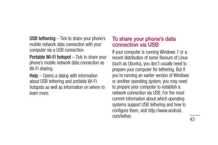 43USB tethering – Tick to share your phone’s mobile network data connection with your computer via a USB connection.Portable Wi-Fi hotspot – Tick to share your phone’s mobile network data connection as Wi-Fi sharing.Help – Opens a dialog with information about USB tethering and portable Wi-Fi hotspots as well as information on where to learn more.To share your phone’s data connection via USBIf your computer is running Windows 7 or a recent distribution of some flavours of Linux (such as Ubuntu), you don’t usually need to prepare your computer for tethering. But if you’re running an earlier version of Windows or another operating system, you may need to prepare your computer to establish a network connection via USB. For the most current information about which operating systems support USB tethering and how to configure them, visit http://www.android.com/tether.
