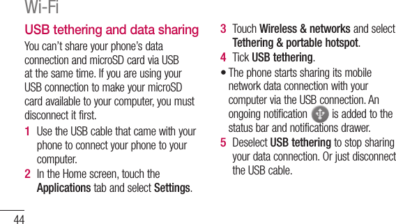 44USB tethering and data sharingYou can’t share your phone’s data connection and microSD card via USB at the same time. If you are using your USB connection to make your microSD card available to your computer, you must disconnect it first.Use the USB cable that came with your phone to connect your phone to your computer.In the Home screen, touch the Applications tab and select Settings.1 2 Touch Wireless &amp; networks and select Tethering &amp; portable hotspot.Tick USB tethering.The phone starts sharing its mobile network data connection with your computer via the USB connection. An ongoing notification   is added to the status bar and notifications drawer.Deselect USB tethering to stop sharing your data connection. Or just disconnect the USB cable.3 4 •5 Wi-Fi