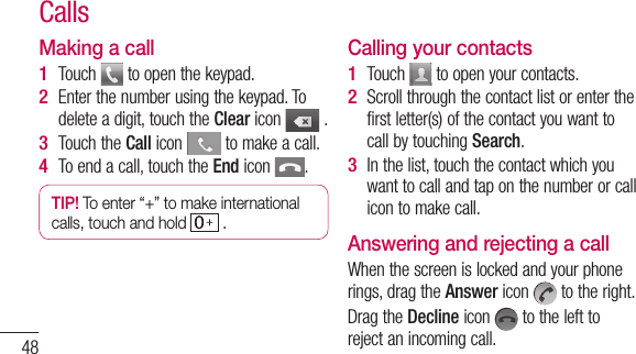 48Making a callTouch   to open the keypad. Enter the number using the keypad. To delete a digit, touch the Clear icon   .Touch the Call icon   to make a call.To end a call, touch the End icon  .TIP! To enter “+” to make international calls, touch and hold   . 1 2 3 4 Calling your contactsTouch   to open your contacts.Scroll through the contact list or enter the first letter(s) of the contact you want to call by touching Search.In the list, touch the contact which you want to call and tap on the number or call icon to make call.Answering and rejecting a callWhen the screen is locked and your phone rings, drag the Answer icon   to the right.Drag the Decline icon   to the left to reject an incoming call.1 2 3 Calls