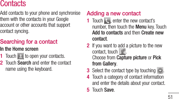 51Add contacts to your phone and synchronise them with the contacts in your Google account or other accounts that support contact syncing.Searching for a contactIn the Home screenTouch   to open your contacts. Touch Search and enter the contact name using the keyboard.1 2 Adding a new contactTouch  , enter the new contact’s number, then touch the Menu key. Touch Add to contacts and then Create new contact. If you want to add a picture to the new contact, touch  . Choose from Capture picture or Pick from Gallery.Select the contact type by touching  .Touch a category of contact information and enter the details about your contact.Touch Save.1 2 3 4 5 Contacts