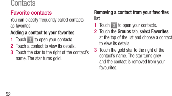 52Favorite contactsYou can classify frequently called contacts as favorites.Adding a contact to your favoritesTouch   to open your contacts.Touch a contact to view its details.Touch the star to the right of the contact’s name. The star turns gold.1 2 3 Removing a contact from your favorites listTouch   to open your contacts.Touch the Groups tab, select Favorites at the top of the list and choose a contact to view its details.Touch the gold star to the right of the contact’s name. The star turns grey and the contact is removed from your favourites.1 2 3 Contacts
