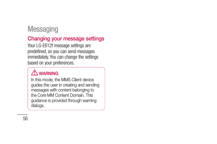 56Changing your message settingsYour LG-E612f message settings are predefined, so you can send messages immediately. You can change the settings based on your preferences.  WARNINGIn this mode, the MMS Client device guides the user in creating and sending messages with content belonging to the Core MM Content Domain. This guidance is provided through warning dialogs.Messaging