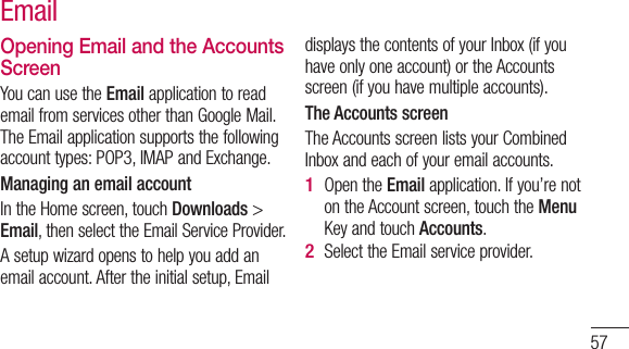 57Opening Email and the Accounts ScreenYou can use the Email application to read email from services other than Google Mail. The Email application supports the following account types: POP3, IMAP and Exchange.Managing an email accountIn the Home screen, touch Downloads &gt;  Email, then select the Email Service Provider.A setup wizard opens to help you add an email account. After the initial setup, Email displays the contents of your Inbox (if you have only one account) or the Accounts screen (if you have multiple accounts).The Accounts screenThe Accounts screen lists your Combined Inbox and each of your email accounts. Open the Email application. If you’re not on the Account screen, touch the Menu Key and touch Accounts.Select the Email service provider.1 2 Email 