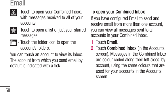 58 -  Touch to open your Combined Inbox, with messages received to all of your accounts. -  Touch to open a list of just your starred messages. -  Touch the folder icon to open the account’s folders.You can touch an account to view its Inbox. The account from which you send email by default is indicated with a tick.To open your Combined InboxIf you have configured Email to send and receive email from more than one account, you can view all messages sent to all accounts in your Combined Inbox.Touch Email.Touch Combined inbox (in the Accounts screen). Messages in the Combined Inbox are colour coded along their left sides, by account, using the same colours that are used for your accounts in the Accounts screen.1 2 Email 