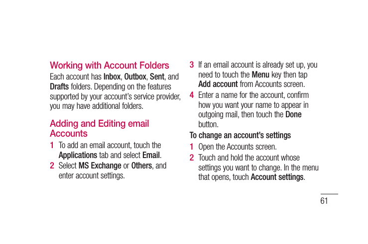 61Working with Account FoldersEach account has Inbox, Outbox, Sent, and Drafts folders. Depending on the features supported by your account’s service provider, you may have additional folders.Adding and Editing email AccountsTo add an email account, touch the Applications tab and select Email.Select MS Exchange or Others, and enter account settings.1 2 If an email account is already set up, you need to touch the Menu key then tap Add account from Accounts screen. Enter a name for the account, confirm how you want your name to appear in outgoing mail, then touch the Done button.To change an account’s settingsOpen the Accounts screen. Touch and hold the account whose settings you want to change. In the menu that opens, touch Account settings.3 4 1 2 