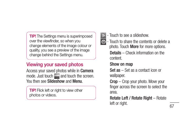 67TIP! The Settings menu is superimposed  over the viewﬁ nder, so when you change elements of the image colour or quality, you see a preview of the image change behind the Settings menu.Viewing your saved photosAccess your saved photos while in Camera mode. Just touch   and touch the screen. You then see Slideshow and Menu.TIP! Flick left or right to view other photos or videos. - Touch to see a slideshow.  -  Touch to share the contents or delete a photo. Touch More for more options.Details – Check information on the content.Show on mapSet as – Set as a contact icon or wallpaper.Crop – Crop your photo. Move your finger across the screen to select the area.Rotate Left / Rotate Right – Rotate left or right.