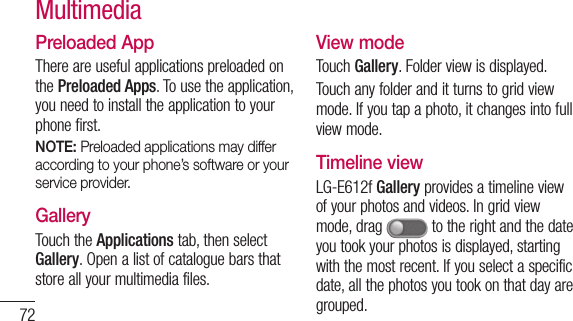 72Preloaded AppThere are useful applications preloaded on the Preloaded Apps. To use the application, you need to install the application to your phone first.NOTE: Preloaded applications may differ according to your phone’s software or your service provider.GalleryTouch the Applications tab, then select Gallery. Open a list of catalogue bars that store all your multimedia files.View modeTouch Gallery. Folder view is displayed. Touch any folder and it turns to grid view mode. If you tap a photo, it changes into full view mode.Timeline viewLG-E612f Gallery provides a timeline view of your photos and videos. In grid view mode, drag   to the right and the date you took your photos is displayed, starting with the most recent. If you select a specific date, all the photos you took on that day are grouped.Multimedia