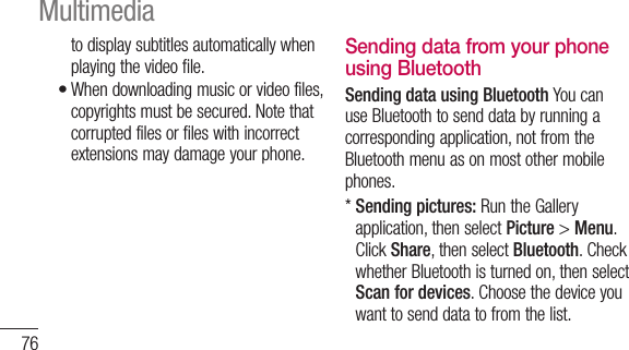 76to display subtitles automatically when playing the video file.When downloading music or video files, copyrights must be secured. Note that corrupted files or files with incorrect extensions may damage your phone.•Sending data from your phone using BluetoothSending data using Bluetooth You can use Bluetooth to send data by running a corresponding application, not from the Bluetooth menu as on most other mobile phones.*  Sending pictures: Run the Gallery application, then select Picture &gt; Menu. Click Share, then select Bluetooth. Check whether Bluetooth is turned on, then select Scan for devices. Choose the device you want to send data to from the list.Multimedia