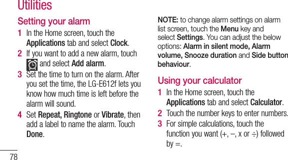 78Setting your alarmIn the Home screen, touch the Applications tab and select Clock.If you want to add a new alarm, touch  and select Add alarm. Set the time to turn on the alarm. After you set the time, the LG-E612f lets you know how much time is left before the alarm will sound.Set Repeat, Ringtone or Vibrate, then add a label to name the alarm. Touch Done.1 2 3 4 NOTE: to change alarm settings on alarm list screen, touch the Menu key and select Settings. You can adjust the below options: Alarm in silent mode, Alarm volume, Snooze duration and Side button behaviour. Using your calculatorIn the Home screen, touch the Applications tab and select Calculator.Touch the number keys to enter numbers.For simple calculations, touch the function you want (+, –, x or ÷) followed by =.1 2 3 Utilities