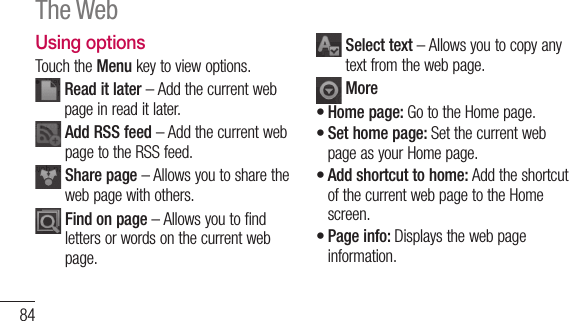 84Using optionsTouch the Menu key to view options.  Read it later – Add the current web page in read it later.  Add RSS feed – Add the current web page to the RSS feed.  Share page – Allows you to share the web page with others.  Find on page – Allows you to find letters or words on the current web page.  Select text – Allows you to copy any text from the web page. MoreHome page: Go to the Home page.Set home page: Set the current web page as your Home page.Add shortcut to home: Add the shortcut of the current web page to the Home screen.Page info: Displays the web page information.••••The Web