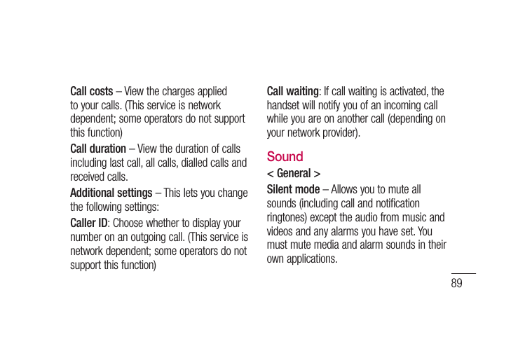 89Call costs – View the charges applied to your calls. (This service is network dependent; some operators do not support this function)Call duration – View the duration of calls including last call, all calls, dialled calls and received calls.Additional settings – This lets you change the following settings:Caller ID: Choose whether to display your number on an outgoing call. (This service is network dependent; some operators do not support this function)Call waiting: If call waiting is activated, the handset will notify you of an incoming call while you are on another call (depending on your network provider).Sound&lt; General &gt;Silent mode – Allows you to mute all sounds (including call and notification ringtones) except the audio from music and videos and any alarms you have set. You must mute media and alarm sounds in their own applications.