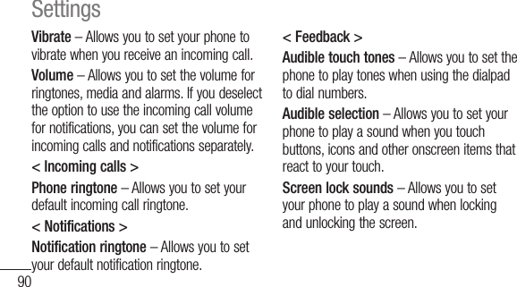 90Vibrate – Allows you to set your phone to vibrate when you receive an incoming call.Volume – Allows you to set the volume for ringtones, media and alarms. If you deselect the option to use the incoming call volume for notifications, you can set the volume for incoming calls and notifications separately.&lt; Incoming calls &gt;Phone ringtone – Allows you to set your default incoming call ringtone.&lt; Notifications &gt;Notification ringtone – Allows you to set your default notification ringtone.&lt; Feedback &gt;Audible touch tones – Allows you to set the phone to play tones when using the dialpad to dial numbers.Audible selection – Allows you to set your phone to play a sound when you touch buttons, icons and other onscreen items that react to your touch.Screen lock sounds – Allows you to set your phone to play a sound when locking and unlocking the screen.Settings