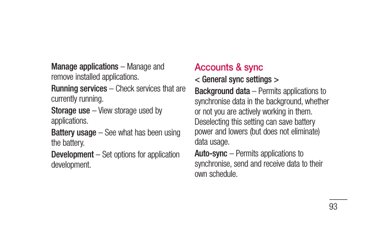 93Manage applications – Manage and remove installed applications.Running services – Check services that are currently running.Storage use – View storage used by applications.Battery usage – See what has been using the battery.Development – Set options for application development.Accounts &amp; sync&lt; General sync settings &gt;Background data – Permits applications to synchronise data in the background, whether or not you are actively working in them. Deselecting this setting can save battery power and lowers (but does not eliminate) data usage.Auto-sync – Permits applications to synchronise, send and receive data to their own schedule.