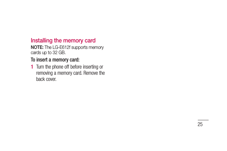 25Installing the memory cardNOTE: The LG-E612f supports memory cards up to 32 GB.To insert a memory card:Turn the phone off before inserting or removing a memory card. Remove the back cover.1 