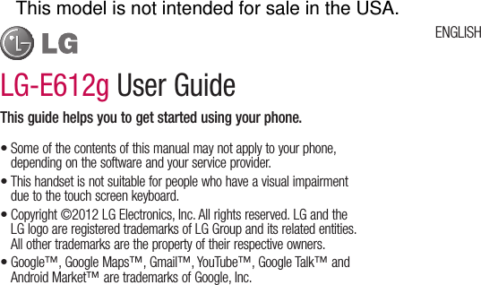 LG-E612g User GuideThis guide helps you to get started using your phone.Some of the contents of this manual may not apply to your phone, depending on the software and your service provider.This handset is not suitable for people who have a visual impairment due to the touch screen keyboard.Copyright ©2012 LG Electronics, Inc. All rights reserved. LG and the LG logo are registered trademarks of LG Group and its related entities. All other trademarks are the property of their respective owners.Google™, Google Maps™, Gmail™, YouTube™, Google Talk™ and Android Market™ are trademarks of Google, Inc.••••ENGLISHThis model is not intended for sale in the USA.