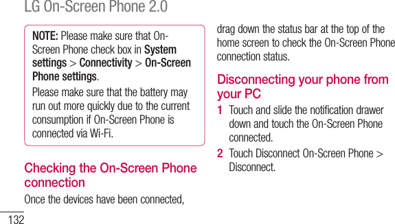 132NOTE: Please make sure that On-Screen Phone check box in System settings &gt; Connectivity &gt; On-Screen Phone settings.Please make sure that the battery may run out more quickly due to the current consumption if On-Screen Phone is connected via Wi-Fi.Checking the On-Screen Phone connectionOnce the devices have been connected, drag down the status bar at the top of the home screen to check the On-Screen Phone connection status.Disconnecting your phone from your PCTouch and slide the notification drawer down and touch the On-Screen Phone connected.Touch Disconnect On-Screen Phone &gt; Disconnect.1 2 In tsetWHerYouswi&lt; WWi-avaWi-manotSLG On-Screen Phone 2.0