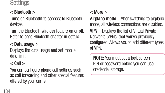 134&lt; Bluetooth &gt;Turns on Bluetoothf to connect to Bluetooth devices.Turn the Bluetooth wireless feature on or off. Refer to page Bluetooth chapter in details.&lt; Data usage &gt;Displays the data usage and set mobile data limit.&lt; Call &gt;You can configure phone call settings such as call forwarding and other special features offered by your carrier.&lt; More &gt;Airplane mode – After switching to airplane mode, all wireless connections are disabled.VPN – Displays the list of Virtual Private Networks (VPNs) that you&apos;ve previously configured. Allows you to add different types of VPN.NOTE: You must set a lock screen PIN or password before you can use credential storage.PortheWi-Wi-Wi-namMoroapoiSettings
