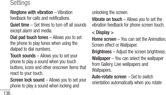 136Ringtone with vibration – Vibration feedback for calls and notifications.Quiet time – Set times to turn off all sounds except alarm and media.Dial pad touch tones – Allows you to set the phone to play tones when using the dialpad to dial numbers.Touch sounds – Allows you to set your phone to play a sound when you touch buttons, icons and other onscreen items that react to your touch.Screen lock sound – Allows you to set your phone to play a sound when locking and unlocking the screen.Vibrate on touch – Allows you to set the vibration feedback for phone screen touch.&lt; Display &gt;Home screen – You can set the Animation, Screen effect or Wallpaper.Brightness – Adjust the screen brightness.Wallpaper – You can select the wallpaper from Gallery, Live wallpapers and Wallpapers.Auto-rotate screen – Set to switch orientation automatically when you rotate theSleFonFonLED&lt; LScrsecthaunlPINNoSettings