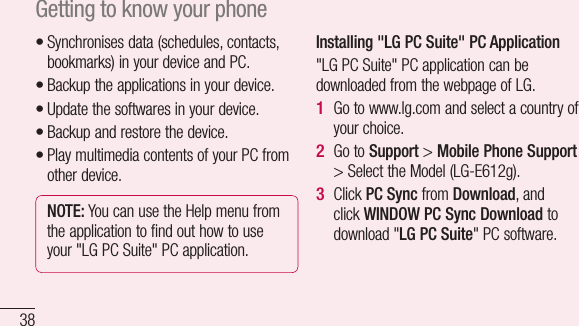 38Synchronises data (schedules, contacts, bookmarks) in your device and PC.Backup the applications in your device.Update the softwares in your device.Backup and restore the device.Play multimedia contents of your PC from other device.NOTE: You can use the Help menu from the application to find out how to use your &quot;LG PC Suite&quot; PC application.•••••Installing &quot;LG PC Suite&quot; PC Application&quot;LG PC Suite&quot; PC application can be downloaded from the webpage of LG.Go to www.lg.com and select a country of your choice.Go to Support &gt; Mobile Phone Support &gt; Select the Model (LG-E612g).Click PC Sync from Download, and click WINDOW PC Sync Download to download &quot;LG PC Suite&quot; PC software.1 2 3 SysPC OW3CMG3••••Getting to know your phone