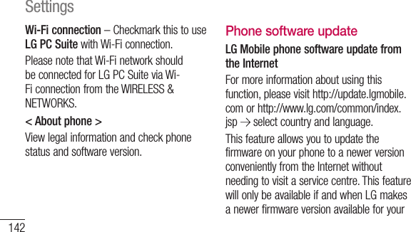 142Wi-Fi connection – Checkmark this to use LG PC Suite with Wi-Fi connection.Please note that Wi-Fi network should be connected for LG PC Suite via Wi-Fi connection from the WIRELESS &amp; NETWORKS.&lt; About phone &gt;View legal information and check phone status and software version.Phone software updateLG Mobile phone software update from the InternetFor more information about using this function, please visit http://update.lgmobile.com or http://www.lg.com/common/index.jsp   select country and language. This feature allows you to update the firmware on your phone to a newer version conveniently from the Internet without needing to visit a service centre. This feature will only be available if and when LG makes a newer firmware version available for your devAs reqdursurthaPlecabserSettings