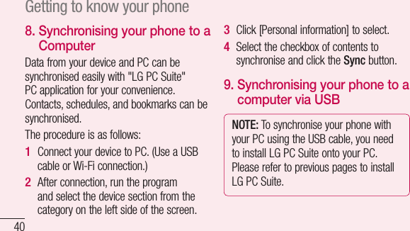 408.  Synchronising your phone to a ComputerData from your device and PC can be synchronised easily with &quot;LG PC Suite&quot; PC application for your convenience. Contacts, schedules, and bookmarks can be synchronised. The procedure is as follows:Connect your device to PC. (Use a USB cable or Wi-Fi connection.)After connection, run the program and select the device section from the category on the left side of the screen.1 2 Click [Personal information] to select.Select the checkbox of contents to synchronise and click the Sync button. 9.  Synchronising your phone to a computer via USBNOTE: To synchronise your phone with your PC using the USB cable, you need to install LG PC Suite onto your PC. Please refer to previous pages to install LG PC Suite.3 4 1 2 3 4 Getting to know your phone