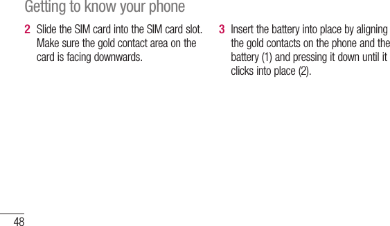 48Slide the SIM card into the SIM card slot. Make sure the gold contact area on the card is facing downwards.2 Insert the battery into place by aligning the gold contacts on the phone and the battery (1) and pressing it down until it clicks into place (2).3 A4 Getting to know your phone