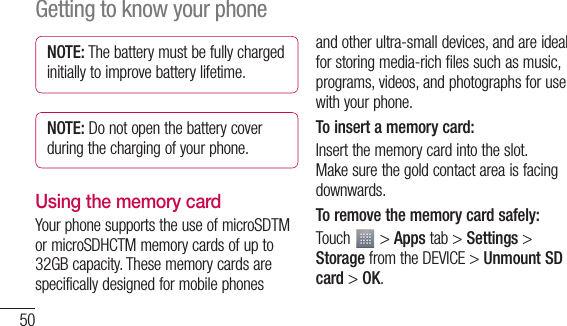 50NOTE: The battery must be fully charged initially to improve battery lifetime.NOTE: Do not open the battery cover during the charging of your phone.Using the memory cardYour phone supports the use of microSDTM or microSDHCTM memory cards of up to 32GB capacity. These memory cards are specifically designed for mobile phones and other ultra-small devices, and are ideal for storing media-rich files such as music, programs, videos, and photographs for use with your phone.To insert a memory card:Insert the memory card into the slot. Make sure the gold contact area is facing downwards.To remove the memory card safely: Touch   &gt; Apps tab &gt; Settings &gt; Storage from the DEVICE &gt; Unmount SD card &gt; OK.Getting to know your phone